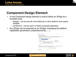 Component Design Element
●   A new Component design element is used to define an XPage as a
    reusable asset
     ▬   iWidget – can be use with Lotus Mashups or other platforms that support
         iWidgets
     ▬   Component – can be used in a Notes composite application
●   Any XPage can be projected as an iWidget, leveraging the platform
    capabilities (parameters, properties/events, … )




               15
 