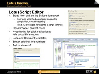 LotusScript Editor
●   Brand new, built on the Eclipse framework
     ▬   Connects with the LotusScript engine for
         compilation, syntax checking
     ▬   In 8.5.1, leveraged for agents & script libraries
●   Class browser, content assist
●   Hyperlinking for quick navigation to
    referenced libraries, etc.
●   Code and Comment templates
●   Syntax coloring, line numbers
●   And much more!




                16
 