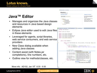 Java™ Editor
●   Manages and organizes the Java classes
    and resources in Java based design
    elements
●   Eclipse Java editor used to edit Java files
    in these elements
●   Leveraged for agents, script libraries,
    web service consumers, and web service
    providers
●   New Class dialog available when
    adding Java classes
●   Content assist (with Notes.jar
    completions), line numbers, etc.
●   Outline view for methods/classes, etc.


    More info: AD102, Jan 19th 8:30 - 9:30

                17
 
