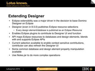 Extending Designer
●   Eclipse extensibility was a major driver in the decision to base Domino
    Designer on Eclipse
●   Designer (even in 8.5.0) publishes Eclipse resource selections
     ▬   Every design element/database is published as an Eclipse IResource
●   Enables Eclipse plugins to contribute to Designer UI and function
●   API maps Eclipse resources to databases and design elements, blends
    with and supports Eclipse APIs
●   Current selection available to enable context sensitive contributions,
    contributor can also refresh the Designer UI
●   Some common database and design element property manipulation
    available
●   Use Notes.jar to do more complex operations




               18
 