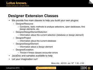 Designer Extension Classes
●   We provide five main classes to help you build your own plugins:
     ▬   DesignerResource
          ▬ Constants, static methods to analyze selections, open databases, find

             design elements, etc.
     ▬   DesignerDesignElementSelection
          ▬ Information about the current selection (database or design element)


     ▬   DesignerProject
          ▬ Information about the current database


     ▬   DesignerDesignElement
          ▬ Information about a design element


     ▬   DesignerException
          ▬ Thrown if these classes encounter errors


●   JavaDoc and samples available to help
●   Let your imagination run!
                                              More info: AD103, Jan 19th 1:30 - 2:30

               19
 
