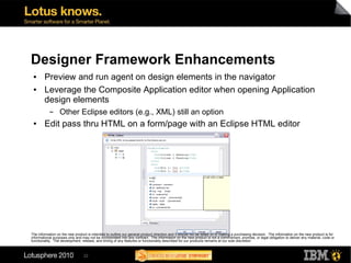 Designer Framework Enhancements
 ●      Preview and run agent on design elements in the navigator
 ●      Leverage the Composite Application editor when opening Application
        design elements
           ▬      Other Eclipse editors (e.g., XML) still an option
 ●      Edit pass thru HTML on a form/page with an Eclipse HTML editor




The information on the new product is intended to outline our general product direction and it should not be relied on in making a purchasing decision. The information on the new product is for
informational purposes only and may not be incorporated into any contract. The information on the new product is not a commitment, promise, or legal obligation to deliver any material, code or
functionality. The development, release, and timing of any features or functionality described for our products remains at our sole discretion



                                 22
 