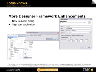 More Designer Framework Enhancements
 ●      New frameset dialog
 ●      Sign your application!




The information on the new product is intended to outline our general product direction and it should not be relied on in making a purchasing decision. The information on the new product is for
informational purposes only and may not be incorporated into any contract. The information on the new product is not a commitment, promise, or legal obligation to deliver any material, code or
functionality. The development, release, and timing of any features or functionality described for our products remains at our sole discretion



                                 23
 
