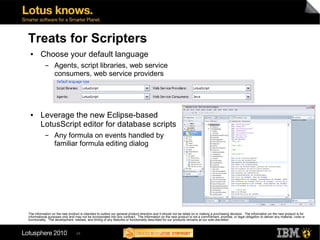 Treats for Scripters
 ●      Choose your default language
           ▬      Agents, script libraries, web service
                  consumers, web service providers




 ●      Leverage the new Eclipse-based
        LotusScript editor for database scripts
           ▬      Any formula on events handled by
                  familiar formula editing dialog




The information on the new product is intended to outline our general product direction and it should not be relied on in making a purchasing decision. The information on the new product is for
informational purposes only and may not be incorporated into any contract. The information on the new product is not a commitment, promise, or legal obligation to deliver any material, code or
functionality. The development, release, and timing of any features or functionality described for our products remains at our sole discretion



                                 24
 