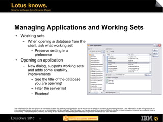 Managing Applications and Working Sets
 ●      Working sets
           ▬      When opening a database from the
                  client, ask what working set!
                     ▬ Preserve setting in a

                       preference
 ●      Opening an application
           ▬      New dialog, supports working sets
                  and adds some usability
                  improvements
                    ▬ See the title of the database

                      you are opening!
                    ▬ Filter the server list


                    ▬ Etcetera!




The information on the new product is intended to outline our general product direction and it should not be relied on in making a purchasing decision. The information on the new product is for
informational purposes only and may not be incorporated into any contract. The information on the new product is not a commitment, promise, or legal obligation to deliver any material, code or
functionality. The development, release, and timing of any features or functionality described for our products remains at our sole discretion



                                 25
 