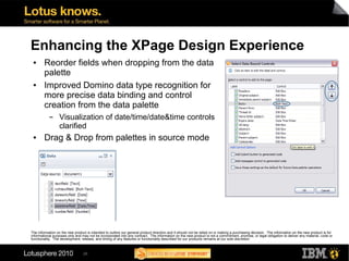 Enhancing the XPage Design Experience
 ●      Reorder fields when dropping from the data
        palette
 ●      Improved Domino data type recognition for
        more precise data binding and control
        creation from the data palette
           ▬      Visualization of date/time/date&time controls
                  clarified
 ●      Drag & Drop from palettes in source mode




The information on the new product is intended to outline our general product direction and it should not be relied on in making a purchasing decision. The information on the new product is for
informational purposes only and may not be incorporated into any contract. The information on the new product is not a commitment, promise, or legal obligation to deliver any material, code or
functionality. The development, release, and timing of any features or functionality described for our products remains at our sole discretion



                                 26
 
