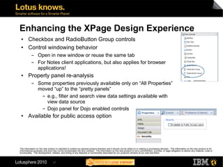 Enhancing the XPage Design Experience
 ●      Checkbox and RadioButton Group controls
 ●      Control windowing behavior
           ▬      Open in new window or reuse the same tab
           ▬      For Notes client applications, but also applies for browser
                  applications!
 ●      Property panel re-analysis
           ▬      Some properties previously available only on “All Properties”
                  moved “up” to the “pretty panels”
                    ▬ e.g., filter and search view data settings available with

                      view data source
                    ▬ Dojo panel for Dojo enabled controls


 ●      Available for public access option




The information on the new product is intended to outline our general product direction and it should not be relied on in making a purchasing decision. The information on the new product is for
informational purposes only and may not be incorporated into any contract. The information on the new product is not a commitment, promise, or legal obligation to deliver any material, code or
functionality. The development, release, and timing of any features or functionality described for our products remains at our sole discretion



                                 27
 