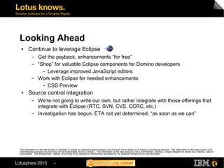 Looking Ahead
 ●      Continue to leverage Eclipse
           ▬      Get the payback, enhancements “for free”
           ▬      “Shop” for valuable Eclipse components for Domino developers
                    ▬ Leverage improved JavaScript editors


           ▬      Work with Eclipse for needed enhancements
                    ▬ CSS Preview


 ●      Source control integration
           ▬      We're not going to write our own, but rather integrate with those offerings that
                  integrate with Eclipse (RTC, SVN, CVS, CCRC, etc.)
           ▬      Investigation has begun, ETA not yet determined, “as soon as we can”




The information on the new product is intended to outline our general product direction and it should not be relied on in making a purchasing decision. The information on the new product is for
informational purposes only and may not be incorporated into any contract. The information on the new product is not a commitment, promise, or legal obligation to deliver any material, code or
functionality. The development, release, and timing of any features or functionality described for our products remains at our sole discretion



                                 28
 