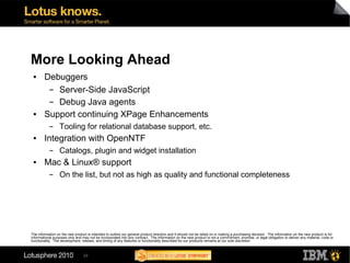 More Looking Ahead
 ●      Debuggers
         ▬ Server-Side JavaScript
         ▬ Debug Java agents
 ●      Support continuing XPage Enhancements
           ▬      Tooling for relational database support, etc.
 ●      Integration with OpenNTF
           ▬      Catalogs, plugin and widget installation
 ●      Mac & Linux® support
           ▬      On the list, but not as high as quality and functional completeness




The information on the new product is intended to outline our general product direction and it should not be relied on in making a purchasing decision. The information on the new product is for
informational purposes only and may not be incorporated into any contract. The information on the new product is not a commitment, promise, or legal obligation to deliver any material, code or
functionality. The development, release, and timing of any features or functionality described for our products remains at our sole discretion



                                 29
 
