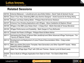 Related Sessions
AD102 Extreme Makeover -- LotusScript and Java Editor Edition - David Taieb & Santosh Kumar
AD103 Have it Your Way: Extending IBM Lotus Domino Designer - Andre Guirard & Xin Rang Wang
AD106 XPages Just Keep Getting Better - Philippe Riand & Eamon Muldoon

AD107 Enhance Your Existing Applications with XPages - Steve Castledine & Stephan Wissel
AD108 XPages in the IBM Lotus Notes Client - A Deep Dive! - Martin Donnelly & Teresa Monahan

AD109 XPages Performance and Scalability - Mark Gargan & Tony McGuckin

AD110 Unleash the Power of XPages - Philippe Riand & Maire Kehoe
AD111 Harnessing the Power of Server-Side JavaScript and Other Advanced XPage Techniques - Tim
      Tripcony & Stephan Wissel
AD112 Development and Deployment of Lotus Product Documentation Wikis - Craig Lordan
      Kevin Giles
AD113 IBM Lotus Notes Discussion Template: Next Generation and Other OpenNTF Assets - Niklas
      Heidloff & Steve Castledine
BP207   Make Your XPage Apps "Pop!" with CSS and Themes - Declan Lynch & David Leedy

SHOW How to Build an XPages Application from Start to Finish - Tim Clark & Matt White
112


                     30
 