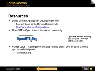 Resources
●   Lotus Domino Application Development wiki
     ▬   Formerly know as the Domino Designer wiki
     ▬   http://www.lotus.com/ldd/ddwiki.nsf
●   OpenNTF – Open source developer community

                                                       OpenNTF Annual Meeting
                                                       Jan 19th 6:00 – 7:00 PM
                                                       Y&B Cape Cod C

●   Planet Lotus – Aggregation of Lotus related blogs. Lots of good Domino
    app dev related posts
     ▬   planetlotus.org




               31
 