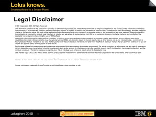 Legal Disclaimer
© IBM Corporation 2009. All Rights Reserved.
The information contained in this publication is provided for informational purposes only. While efforts were made to verify the completeness and accuracy of the information contained in
this publication, it is provided AS IS without warranty of any kind, express or implied. In addition, this information is based on IBM’s current product plans and strategy, which are subject to
change by IBM without notice. IBM shall not be responsible for any damages arising out of the use of, or otherwise related to, this publication or any other materials. Nothing contained in
this publication is intended to, nor shall have the effect of, creating any warranties or representations from IBM or its suppliers or licensors, or altering the terms and conditions of the
applicable license agreement governing the use of IBM software.
References in this presentation to IBM products, programs, or services do not imply that they will be available in all countries in which IBM operates. Product release dates and/or
capabilities referenced in this presentation may change at any time at IBM’s sole discretion based on market opportunities or other factors, and are not intended to be a commitment to
future product or feature availability in any way. Nothing contained in these materials is intended to, nor shall have the effect of, stating or implying that any activities undertaken by you will
result in any specific sales, revenue growth or other results.
Performance is based on measurements and projections using standard IBM benchmarks in a controlled environment. The actual throughput or performance that any user will experience
will vary depending upon many factors, including considerations such as the amount of multiprogramming in the user's job stream, the I/O configuration, the storage configuration, and the
workload processed. Therefore, no assurance can be given that an individual user will achieve results similar to those stated here.
IBM, the IBM logo, Lotus, Lotus Notes, Notes, Domino, and Lotusphere are trademarks of International Business Machines Corporation in the United States, other countries, or both.



Java and all Java-based trademarks are trademarks of Sun Microsystems, Inc. in the United States, other countries, or both.



Linux is a registered trademark of Linus Torvalds in the United States, other countries, or both.




                                34
 