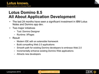 Lotus Domino 8.5
All About Application Development
●   The last 24 months have seen a significant investment in IBM Lotus
    Notes and Domino app dev.
●   Two major initiatives
     ▬   Tool: Domino Designer
     ▬   Runtime: XPages
●   Result
     ▬   Modern IDE with an extensible framework
     ▬   Build compelling Web 2.0 applications
     ▬   Smooth path for existing Domino developers to embrace Web 2.0
     ▬   Incrementally enhance existing Domino Web applications
     ▬   Attracts new developers




               4
 