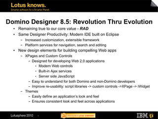 Domino Designer 8.5: Revolution Thru Evolution
  ●   Remaining true to our core value - RAD
  ●   Same Designer Productivity: Modern IDE built on Eclipse
       ▬   Increased customization, extensible framework
       ▬   Platform services for navigation, search and editing
  ●   New design elements for building compelling Web apps
       ▬   XPages and Custom Controls
             ▬ Designed for developing Web 2.0 applications


                 ● Modern Web controls


                 ● Built-in Ajax services


                 ● Server side JavaScript


             ▬ Easy to understand for both Domino and non-Domino developers


             ▬ Improve re-usability: script libraries -> custom controls ->XPage -> iWidget


       ▬   Themes
             ▬ Easily define an application’s look and feel


             ▬ Ensures consistent look and feel across applications




                   5
 