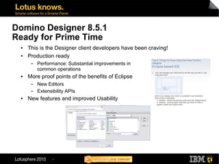 Domino Designer 8.5.1
Ready for Prime Time
 ●   This is the Designer client developers have been craving!
 ●   Production ready
      ▬   Performance: Substantial improvements in
          common operations
 ●   More proof points of the benefits of Eclipse
      ▬   New Editors
      ▬   Extensibility APIs
 ●   New features and improved Usability




                 9
 