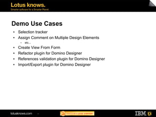 Demo Use Cases
●   Selection tracker
●   Assign Comment on Multiple Design Elements
     ▬   etc...
●   Create View From Form
●   Refactor plugin for Domino Designer
●   References validation plugin for Domino Designer
●   Import/Export plugin for Domino Designer




                  11
 
