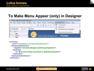 To Make Menu Appear (only) in Designer




<extension
    point="org.eclipse.ui.perspectiveExtensions">
  <perspectiveExtension
      targetID="com.ibm.designer.domino.perspective">
    <actionSet
        id="ID of your action set which is defined elsewhere">
    </actionSet>
  </perspectiveExtension>
</extension>
 