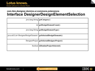 com.ibm.designer.domino.ui.commons.extensions
Interface DesignerDesignElementSelection
                      java.lang.String getCategory()

                                  int getDesignElementCount()

                      java.lang.String getDesignElementType()

java.util.List<DesignerDesignElement> getSelectedDesignElements()

                      DesignerProject getSelectedDesignerProject()

                             boolean isDominoProjectSelected()




                 20
 