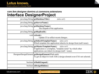 com.ibm.designer.domino.ui.commons.extensions
Interface DesignerProject
             java.lang.String getDatabaseTitle()           (also set!)
             java.lang.String getServerName()
             java.lang.String getDatabaseName()
                                   The filepath of the application.
             java.lang.String getReplicaId()
                         void refresh()
                                    Update UI to reflect recent changes.
             java.lang.String getInheritTemplateName() (also set!)
                              Which template this application inherits its design from (null=none).
             java.lang.String getMasterTemplateName() (also set!)
                              If application is a template, "template name" by which other
                              applications can inherit its design (null = none).
     DesignerDesignElement getDesignElement(IPath path)
                           To get an object to work with a design element even if it's not selected.

                      boolean isMultiLingual()
                      boolean isDesignHidden()
                              ...
                 21
 