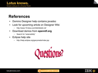 References
●   Domino Designer help contains javadoc
●   Look for upcoming article on Designer Wiki
     ▬   http://www-10.lotus.com/ldd/ddwiki.nsf
●   Download demos from openntf.org
     ▬   Search for “extensibility”
●   Eclipse help site
     ▬   http://help.eclipse.org/ganymede/index.jsp
 