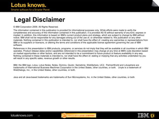 Legal Disclaimer
© IBM Corporation 2009. All Rights Reserved.
The information contained in this publication is provided for informational purposes only. While efforts were made to verify the
completeness and accuracy of the information contained in this publication, it is provided AS IS without warranty of any kind, express or
implied. In addition, this information is based on IBM’s current product plans and strategy, which are subject to change by IBM without
notice. IBM shall not be responsible for any damages arising out of the use of, or otherwise related to, this publication or any other
materials. Nothing contained in this publication is intended to, nor shall have the effect of, creating any warranties or representations from
IBM or its suppliers or licensors, or altering the terms and conditions of the applicable license agreement governing the use of IBM
software.
References in this presentation to IBM products, programs, or services do not imply that they will be available in all countries in which IBM
operates. Product release dates and/or capabilities referenced in this presentation may change at any time at IBM’s sole discretion based
on market opportunities or other factors, and are not intended to be a commitment to future product or feature availability in any way.
Nothing contained in these materials is intended to, nor shall have the effect of, stating or implying that any activities undertaken by you
will result in any specific sales, revenue growth or other results.


IBM, the IBM logo, Lotus, Lotus Notes, Notes, Domino, Quickr, Sametime, WebSphere, UC2, PartnerWorld and Lotusphere are
trademarks of International Business Machines Corporation in the United States, other countries, or both. Unyte is a trademark of
WebDialogs, Inc., in the United States, other countries, or both.


Java and all Java-based trademarks are trademarks of Sun Microsystems, Inc. in the United States, other countries, or both.




                         25
 