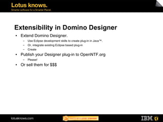 Extensibility in Domino Designer
●   Extend Domino Designer.
     ▬   Use Eclipse development skills to create plug-in in Java™.
     ▬   Or, integrate existing Eclipse based plug-in
     ▬   Create
●   Publish your Designer plug-in to OpenNTF.org
     ▬   Please!
●   Or sell them for $$$
 