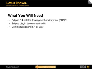 What You Will Need
●   Eclipse 3.4 or later development environment (FREE!)
●   Eclipse plugin development skills
●   Domino Designer 8.5.1 or later
 