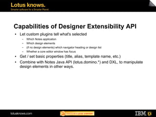 Capabilities of Designer Extensibility API
●   Let custom plugins tell what's selected
     ▬   Which Notes application
     ▬   Which design elements
     ▬   (if no design elements) which navigator heading or design list
     ▬   Whether a core editor window has focus
●   Get / set basic properties (title, alias, template name, etc.)
●   Combine with Notes Java API (lotus.domino.*) and DXL, to manipulate
    design elements in other ways.
 