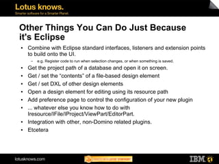 Other Things You Can Do Just Because
it's Eclipse
●   Combine with Eclipse standard interfaces, listeners and extension points
    to build onto the UI.
     ▬   e.g. Register code to run when selection changes, or when something is saved.
●   Get the project path of a database and open it on screen.
●   Get / set the “contents” of a file-based design element
●   Get / set DXL of other design elements
●   Open a design element for editing using its resource path
●   Add preference page to control the configuration of your new plugin
●   ... whatever else you know how to do with
    Iresource/IFile/IProject/ViewPart/EditorPart.
●   Integration with other, non-Domino related plugins.
●   Etcetera
 