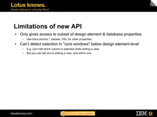 Limitations of new API
●   Only gives access to subset of design element & database properties.
     ▬   Use lotus.domino.* classes, DXL for other properties.
●   Can’t detect selection in "core windows" below design element level
     ▬   E.g. can’t tell which column is selected while editing a view.
     ▬   But you can tell you’re editing a view, and which one.
 
