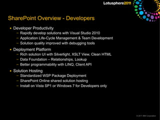 SharePoint Overview - Developers
●   Developer Productivity
     ─   Rapidly develop solutions with Visual Studio 2010
     ─   Application Life-Cycle Management & Team Development
     ─   Solution quality improved with debugging tools
●   Deployment Platform
     ─   Rich solution UI with Silverlight, XSLT View, Clean HTML
     ─   Data Foundation – Relationships, Lookup
     ─   Better programmability with LINQ, Client API
●   Solution Hosting
     ─   Standardized WSP Package Deployment
     ─   SharePoint Online shared solution hosting
     ─   Install on Vista SP1 or Windows 7 for Developers only




                                                                    © 2011 IBM Corporation
 