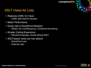 XSLT Views for Lists
●   Replaces CAML for Views
     ─   CAML Still Used for Queries
●   Better Performance
●   Easier edit in SharePoint Designer
     ─   Ribbon UX: sort/filter/group, conditional formatting,…
●   Simpler Coding Experience
     ─   Standard language, shared default XSLT
●   XSLT-based views are now default
     ─   SharePoint Lists
     ─   External Lists




                                                         © 2011 IBM Corporation
 