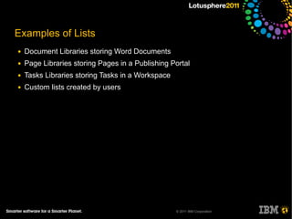 Examples of Lists
●   Document Libraries storing Word Documents
●   Page Libraries storing Pages in a Publishing Portal
●   Tasks Libraries storing Tasks in a Workspace
●   Custom lists created by users




                                                   © 2011 IBM Corporation
 