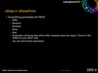 oData in SharePoint
●   QueryString parameters for REST
     ─   $filter
     ─   $expand
     ─   $orderby
     ─   $skip
     ─   $top
     ─   $metadata (will bring back all the XML metadata about the object. Think of it like
         WSDL for your REST call)
     ─   You can stack these parameters




                                                         © 2011 IBM Corporation
 