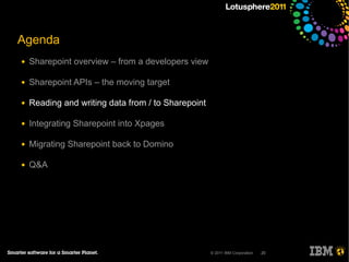 Agenda
●   Sharepoint overview – from a developers view

●   Sharepoint APIs – the moving target

●   Reading and writing data from / to Sharepoint

●   Integrating Sharepoint into Xpages

●   Migrating Sharepoint back to Domino

●   Q&A




                                                    © 2011 IBM Corporation   20
 