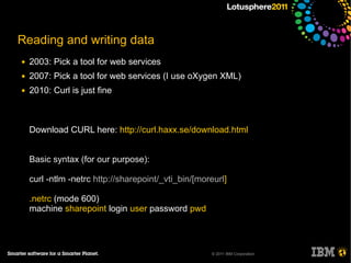 Reading and writing data
●   2003: Pick a tool for web services
●   2007: Pick a tool for web services (I use oXygen XML)
●   2010: Curl is just fine



    Download CURL here: http://curl.haxx.se/download.html


    Basic syntax (for our purpose):

    curl -ntlm -netrc http://sharepoint/_vti_bin/[moreurl]

    .netrc (mode 600)
    machine sharepoint login user password pwd



                                                     © 2011 IBM Corporation
 