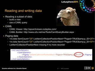 Reading and writing data
●   Reading a subset of data:
     ─   build a view
     ─   use a CAML query
●   CAML
     ─   CAML Viewer: http://spcamlviewer.codeplex.com/
     ─   CAML Builder: http://www.u2u.net/res/Tools/CamlQueryBuilder.aspx
●   Paging data
     ─   <rs:data ItemCount="25" ListItemCollectionPositionNext="Paged=TRUE&amp;p_ID=25">
     ─   <rs:data ItemCount="25" ListItemCollectionPositionNext="Paged=TRUE&amp;p_ID=50">
     ─   ListItemCollectionPositionNext missing if no more records!

     ─




                                                        © 2011 IBM Corporation
 