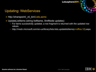 Updating: WebServices
●   http://sharepoint/_vti_bin/Lists.asmx
●   UpdateListItems (string listName, XmlNode updates)
     ─   For items successfully updated, a row fragment is returned with the updated row
         values.
     ─   http://msdn.microsoft.com/en-us/library/lists.lists.updatelistitems(v=office.12).aspx




                                                          © 2011 IBM Corporation
 