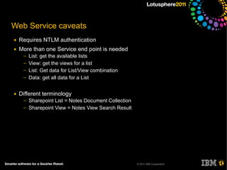 Web Service caveats
●   Requires NTLM authentication
●   More than one Service end point is needed
     ─   List: get the available lists
     ─   View: get the views for a list
     ─   List: Get data for List/View combination
     ─   Data: get all data for a List


●   Different terminology
     ─   Sharepoint List = Notes Document Collection
     ─   Sharepoint View = Notes View Search Result




                                                       © 2011 IBM Corporation
 