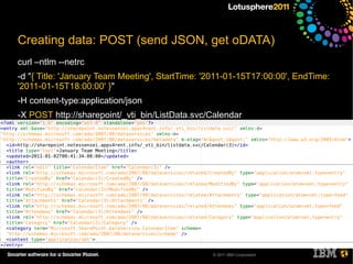 Creating data: POST (send JSON, get oDATA)
curl –ntlm --netrc
-d "{ Title: 'January Team Meeting', StartTime: '2011-01-15T17:00:00', EndTime:
'2011-01-15T18:00:00' }"
-H content-type:application/json
-X POST http://sharepoint/_vti_bin/ListData.svc/Calendar




                                                 © 2011 IBM Corporation
 