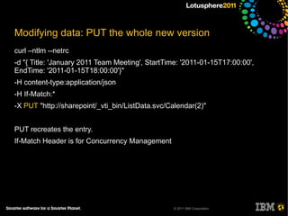 Modifying data: PUT the whole new version
curl –ntlm --netrc
-d "{ Title: 'January 2011 Team Meeting', StartTime: '2011-01-15T17:00:00',
EndTime: '2011-01-15T18:00:00'}"
-H content-type:application/json
-H If-Match:*
-X PUT "http://sharepoint/_vti_bin/ListData.svc/Calendar(2)"


PUT recreates the entry.
If-Match Header is for Concurrency Management




                                                 © 2011 IBM Corporation
 