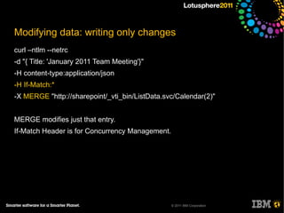 Modifying data: writing only changes
curl –ntlm --netrc
-d "{ Title: 'January 2011 Team Meeting'}"
-H content-type:application/json
-H If-Match:*
-X MERGE "http://sharepoint/_vti_bin/ListData.svc/Calendar(2)"


MERGE modifies just that entry.
If-Match Header is for Concurrency Management.




                                                 © 2011 IBM Corporation
 