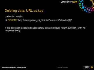 Deleting data: URL as key
curl --ntlm --netrc
-X DELETE "http://sharepoint/_vti_bin/ListData.svc/Calendar(2)"


If the operation executed successfully servers should return 200 (OK) with no
response body




                                                 © 2011 IBM Corporation
 