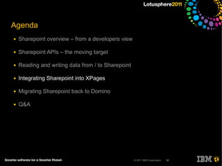 Agenda
●   Sharepoint overview – from a developers view

●   Sharepoint APIs – the moving target

●   Reading and writing data from / to Sharepoint

●   Integrating Sharepoint into XPages

●   Migrating Sharepoint back to Domino

●   Q&A




                                                    © 2011 IBM Corporation   38
 