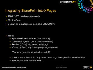 Integrating SharePoint into XPages
●   2003, 2007: Web services only
●   2010: oData
●   Design as Data Source (see also SHOW107)



●   Tools:
     ─   Apache Axis, Apache CXF (Web service)
     ─   LotusScript agents? (for occasional queries)
     ─   Restlets (oData) http://www.restlet.org/
     ─   oData4J (oData) http://code.google.org/p/odata4j

         (Yes we know – it is almost all Java stuff)

     ─   There is some JavaScript: http://www.odata.org/Developers/Articles#Javascript
     ─   A Dojo data store is in the works


                                                       © 2011 IBM Corporation
 