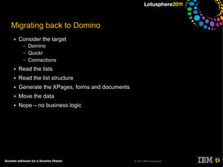 Migrating back to Domino
●   Consider the target
     ─   Domino
     ─   Quickr
     ─   Connections
●   Read the lists
●   Read the list structure
●   Generate the XPages, forms and documents
●   Move the data
●   Nope – no business logic




                                               © 2011 IBM Corporation
 