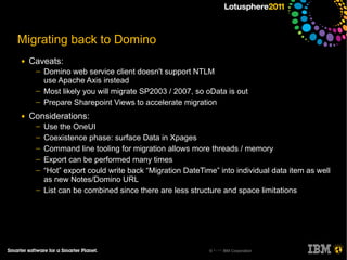 Migrating back to Domino
●   Caveats:
     ─   Domino web service client doesn't support NTLM
         use Apache Axis instead
     ─   Most likely you will migrate SP2003 / 2007, so oData is out
     ─   Prepare Sharepoint Views to accelerate migration
●   Considerations:
     ─   Use the OneUI
     ─   Coexistence phase: surface Data in Xpages
     ─   Command line tooling for migration allows more threads / memory
     ─   Export can be performed many times
     ─   “Hot” export could write back “Migration DateTime” into individual data item as well
         as new Notes/Domino URL
     ─   List can be combined since there are less structure and space limitations




                                                         © 2011 IBM Corporation
 