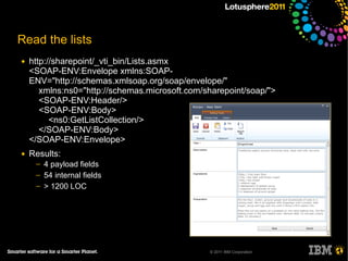 Read the lists
●   http://sharepoint/_vti_bin/Lists.asmx
    <SOAP-ENV:Envelope xmlns:SOAP-
    ENV="http://schemas.xmlsoap.org/soap/envelope/"
       xmlns:ns0="http://schemas.microsoft.com/sharepoint/soap/">
       <SOAP-ENV:Header/>
       <SOAP-ENV:Body>
          <ns0:GetListCollection/>
       </SOAP-ENV:Body>
    </SOAP-ENV:Envelope>
●   Results:
     ─   4 payload fields
     ─   54 internal fields
     ─   > 1200 LOC




                                                © 2011 IBM Corporation
 