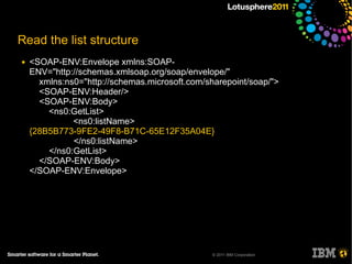 Read the list structure
●   <SOAP-ENV:Envelope xmlns:SOAP-
    ENV="http://schemas.xmlsoap.org/soap/envelope/"
      xmlns:ns0="http://schemas.microsoft.com/sharepoint/soap/">
      <SOAP-ENV:Header/>
      <SOAP-ENV:Body>
        <ns0:GetList>
              <ns0:listName>
    {28B5B773-9FE2-49F8-B71C-65E12F35A04E}
              </ns0:listName>
        </ns0:GetList>
      </SOAP-ENV:Body>
    </SOAP-ENV:Envelope>




                                                © 2011 IBM Corporation
 