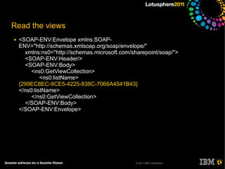 Read the views
●   <SOAP-ENV:Envelope xmlns:SOAP-
    ENV="http://schemas.xmlsoap.org/soap/envelope/"
      xmlns:ns0="http://schemas.microsoft.com/sharepoint/soap/">
      <SOAP-ENV:Header/>
      <SOAP-ENV:Body>
         <ns0:GetViewCollection>
             <ns0:listName>
    {299EC8EC-9CE5-4225-838C-7066A4541B43}
    </ns0:listName>
         </ns0:GetViewCollection>
      </SOAP-ENV:Body>
    </SOAP-ENV:Envelope>




                                                © 2011 IBM Corporation
 